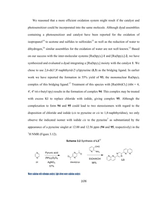 106
 
Water oxidation with ruthenium catalysts: Light-driven water oxidation catalysts 
We reasoned that a more efficient oxidation system might result if the catalyst and
photosensitizer could be incorporated into the same molecule. Although dyad assemblies
containing a photosensitizer and catalyst have been reported for the oxidation of
isopropanol14
to acetone and sulfides to sulfoxides15
as well as the reduction of water to
dihydrogen,16
similar assemblies for the oxidation of water are not well known.13
Based
on our success with the inter-molecular systems [Ru(bpy)3]-1 and [Ru(bpy)3]-2, we have
synthesized and evaluated a dyad integrating a [Ru(bpy)2] moiety with the catalyst 1. We
chose to use 2,6-di(1',8'-naphthyrid-2'-yl)pyrazine (L3) as the bridging ligand. In earlier
work we have reported the formation in 55% yield of 93, the mononuclear Ru(bpy)2
complex of this bridging ligand.17
Treatment of this species with [Ru(ttbt)Cl3] (ttbt = 4,
4', 4''-tri-t-butyl tpy) results in the formation of complex 94. This complex may be treated
with excess KI to replace chloride with iodide, giving complex 95. Although the
complexation to form 94 and 95 could lead to two stereoisomers with regard to the
disposition of chloride and iodide (cis to pyrazine or cis to 1,8-naphthyridine), we only
observe the indicated isomer with iodide cis to the pyrazine7
as substantiated by the
appearance of a pyrazine singlet at 12.00 and 12.56 ppm (94 and 95, respectively) in the
1
H NMR (Figure 3.12).
Scheme 3.2 Synthesis of L317
NH2N
N
N
O
O
CHO
EtOH/KOH
98%
N N N
N N N
L3
N
N Pyruvic acid
(NH4)2S2O8
AgNO3
57%
pz diacetyl-pz
 