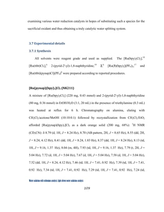 109
 
Water oxidation with ruthenium catalysts: Light-driven water oxidation catalysts 
examining various water reduction catalysts in hopes of substituting such a species for the
sacrificial oxidant and thus obtaining a truly catalytic water splitting system.
3.7 Experimental details 
3.7.1 Synthesis 
All solvents were reagent grade and used as supplied. The [Ru(bpy)2Cl2],18
[Ru(ttbt)Cl3],6
2-(pyrid-2'-yl)-1,8-naphthyridine,19
2,6
[Ru(3)(bpy)2](PF6)2,17
and
[Ru(ttbt)(pynap)Cl](PF6)6
were prepared according to reported procedures.
[Ru(pynap)(bpy)2]Cl2 (NK211) 
A mixture of [Ru(bpy)2Cl2] (220 mg, 0.43 mmol) and 2-(pyrid-2'-yl)-1,8-naphthyridine
(80 mg, 0.36 mmol) in EtOH/H2O (3:1, 20 mL) in the presence of triethylamine (0.3 mL)
was heated at reflux for 6 h. Chromatography on alumina, eluting with
CH2Cl2/acetone/MeOH (10:10:0.1) followed by recrystallization from CH2Cl2/EtO2
afforded [Ru(pynap)(bpy)2]Cl2 as a dark orange solid (200 mg, 68%): 1
H NMR
(CD3CN): δ 8.79 (d, 1H, J = 8.24 Hz), 8.70 (AB pattern, 2H, J = 8.65 Hz), 8.55 (dd, 2H,
J = 8.24, 4.12 Hz), 8.41 (dd, 1H, J = 8.24, 1.83 Hz), 8.37 (dd, 1H, J = 8.24 Hz), 8.13 (td,
1H, J = 9.16, 1.37 Hz), 8.04 (m, 4H), 7.93 (td, 1H, J = 9.16, 1.37 Hz), 7.79 (t, 2H, J =
5.04 Hz), 7.72 (d, 1H, J = 5.04 Hz), 7.67 (d, 1H, J = 5.04 Hz), 7.58 (d, 1H, J = 5.04 Hz),
7.52 (dd, 1H, J = 8.24, 4.12 Hz), 7.46 (td, 1H, J = 7.41, 0.92 Hz), 7.39 (td, 1H, J = 7.41,
0.92 Hz), 7.34 (td, 1H, J = 7.41, 0.92 Hz), 7.29 (td, 1H, J = 7.41, 0.92 Hz), 7.24 (td,
 