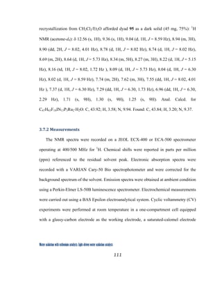 111
 
Water oxidation with ruthenium catalysts: Light-driven water oxidation catalysts 
recrystallization from CH2Cl2/Et2O afforded dyad 95 as a dark solid (45 mg, 75%): 1
H
NMR (acetone-d6): δ 12.56 (s, 1H), 9.36 (s, 1H), 9.04 (d, 1H, J = 8.59 Hz), 8.94 (m, 3H),
8.90 (dd, 2H, J = 8.02, 4.01 Hz), 8.78 (d, 1H, J = 8.02 Hz), 8.74 (d, 1H, J = 8.02 Hz),
8.69 (m, 2H), 8.64 (d, 1H, J = 5.73 Hz), 8.34 (m, 5H), 8.27 (m, 3H), 8.22 (d, 1H, J = 5.15
Hz), 8.16 (td, 1H, J = 8.02, 1.72 Hz ), 8.09 (d, 1H, J = 5.73 Hz), 8.04 (d, 1H, J = 6.30
Hz), 8.02 (d, 1H, J = 8.59 Hz), 7.74 (m, 2H), 7.62 (m, 3H), 7.55 (dd, 1H, J = 8.02, 4.01
Hz ), 7.37 (d, 1H, J = 6.30 Hz), 7.29 (dd, 1H, J = 6.30, 1.73 Hz), 6.96 (dd, 1H, J = 6.30,
2.29 Hz), 1.71 (s, 9H), 1.30 (s, 9H), 1.25 (s, 9H). Anal. Calcd. for
C67H63F18IN13P3Ru2·H2O: C, 43.92; H, 3.58; N, 9.94. Found: C, 43.84; H, 3.20; N, 9.37.
3.7.2 Measurements 
The NMR spectra were recorded on a JEOL ECX-400 or ECA-500 spectrometer
operating at 400/500 MHz for 1
H. Chemical shifts were reported in parts per million
(ppm) referenced to the residual solvent peak. Electronic absorption spectra were
recorded with a VARIAN Cary-50 Bio spectrophotometer and were corrected for the
background spectrum of the solvent. Emission spectra were obtained at ambient condition
using a Perkin-Elmer LS-50B luminescence spectrometer. Electrochemical measurements
were carried out using a BAS Epsilon electroanalytical system. Cyclic voltammetry (CV)
experiments were performed at room temperature in a one-compartment cell equipped
with a glassy-carbon electrode as the working electrode, a saturated-calomel electrode
 