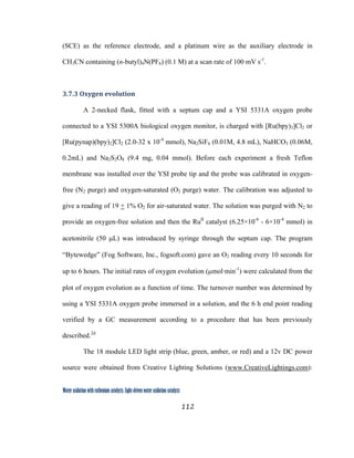 112
 
Water oxidation with ruthenium catalysts: Light-driven water oxidation catalysts 
(SCE) as the reference electrode, and a platinum wire as the auxiliary electrode in
CH3CN containing (n-butyl)4N(PF6) (0.1 M) at a scan rate of 100 mV s-1
.
3.7.3 Oxygen evolution 
A 2-necked flask, fitted with a septum cap and a YSI 5331A oxygen probe
connected to a YSI 5300A biological oxygen monitor, is charged with [Ru(bpy)3]Cl2 or
[Ru(pynap)(bpy)2]Cl2 (2.0-32 x 10-4
mmol), Na2SiF6 (0.01M, 4.8 mL), NaHCO3 (0.06M,
0.2mL) and Na2S2O8 (9.4 mg, 0.04 mmol). Before each experiment a fresh Teflon
membrane was installed over the YSI probe tip and the probe was calibrated in oxygen-
free (N2 purge) and oxygen-saturated (O2 purge) water. The calibration was adjusted to
give a reading of 19 + 1% O2 for air-saturated water. The solution was purged with N2 to
provide an oxygen-free solution and then the RuII
catalyst (6.25×10-6
- 6×10-4
mmol) in
acetonitrile (50 µL) was introduced by syringe through the septum cap. The program
“Bytewedge” (Fog Software, Inc., fogsoft.com) gave an O2 reading every 10 seconds for
up to 6 hours. The initial rates of oxygen evolution (µmol·min-1
) were calculated from the
plot of oxygen evolution as a function of time. The turnover number was determined by
using a YSI 5331A oxygen probe immersed in a solution, and the 6 h end point reading
verified by a GC measurement according to a procedure that has been previously
described.2d
The 18 module LED light strip (blue, green, amber, or red) and a 12v DC power
source were obtained from Creative Lighting Solutions (www.CreativeLightings.com):
 