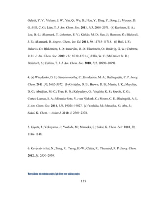 115
 
Water oxidation with ruthenium catalysts: Light-driven water oxidation catalysts 
Geletii, Y. V.; Vickers, J. W.; Yin, Q.; Wu, D.; Hou, Y.; Ding, Y.; Song, J.; Musaev, D.
G.; Hill, C. G.; Lian, T. J. Am. Chem. Soc. 2011, 133, 2068–2071. (h) Karlsson, E. A.;
Lee, B.-L.; Åkermark, T.; Johnston, E. V.; Kärkäs, M. D.; Sun, J.; Hansson, Ö.; Bäckvall,
J.-E.; Åkermark, B. Angew. Chem., Int. Ed. 2011, 50, 11715–11718. (i) Hull, J. F.;
Balcells, D.; Blakemore, J. D.; Incarvito, D. D.; Eisenstein, O.; Brudvig, G. W.; Crabtree,
R. H. J. Am. Chem. Soc. 2009, 131, 8730–8731. (j) Ellis, W. C.; McDaniel, N. D.;
Bernhard, S.; Collins, T. J. J. Am. Chem. Soc. 2010, 132, 10990–10991.
4. (a) Wasylenko, D. J.; Ganesamoorthy, C.; Henderson, M. A.; Berlinguette, C. P. Inorg.
Chem. 2011, 50, 3662–3672. (b) Grotjahn, D. B.; Brown, D. B.; Martin, J. K.; Marelius,
D. C.; Abadjian, M.-C.; Tran, H. N.; Kalyuzhny, G.; Vecchio, K. S.; Specht, Z. G.;
Cortes-Llamas, S. A.; Miranda-Soto, V.; van Niekerk, C.; Moore, C. E.; Rheingold, A. L.
J. Am. Chem. Soc. 2011, 133, 19024–19027. (c) Yoshida, M.; Masaoka, S.; Abe, J.;
Sakai, K. Chem. ―Asian J. 2010, 5, 2369–2378.
5. Kiyota, J.; Yokoyama, J.; Yoshida, M.; Masaoka, S.; Sakai, K. Chem. Lett. 2010, 39,
1146–1148.
6. Kaveevivitchai, N.; Zong, R.; Tseng, H.-W.; Chitta, R.; Thummel, R. P. Inorg. Chem.
2012, 51, 2930–2939.
 