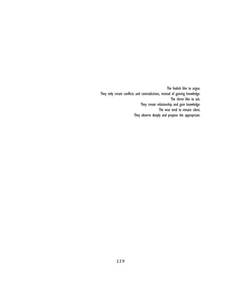 119
 
The foolish like to argue.
They only create conflicts and contradictions, instead of gaining knowledge.
The clever like to ask.
They create relationship and gain knowledge.
The wise tend to remain silent.
They observe deeply and propose the appropriate.
 
 
 