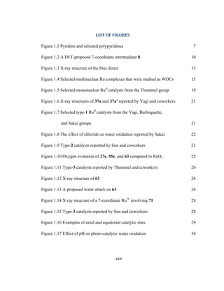 xiv
 
LIST	OF	FIGURES	
Figure 1.1 Pyridine and selected polypyridines 7
Figure 1.2 A DFT-proposed 7-coordinate intermediate 8 10
Figure 1.3 X-ray structure of the blue dimer 13
Figure 1.4 Selected multinuclear Ru complexes that were studied as WOCs 15
Figure 1.5 Selected mononuclear RuII
catalysts from the Thummel group 19
Figure 1.6 X-ray structures of 37a and 37a' reported by Yagi and coworkers 21
Figure 1.7 Selected type-1 RuII
catalysts from the Yagi, Berlinguette,
and Sakai groups 21
Figure 1.8 The effect of chloride on water oxidation reported by Sakai 22
Figure 1.9 Type-2 catalysts reported by Sun and coworkers 21
Figure 1.10 Oxygen evolution of 27e, 55e, and 63 compared to RuO2 25
Figure 1.11 Type-3 catalysts reported by Thummel and coworkers 26
Figure 1.12 X-ray structure of 63 26
Figure 1.13 A proposed water attack on 63 26
Figure 1.14 X-ray structure of a 7-coordinate RuIV
involving 71 28
Figure 1.15 Type-3 catalysts reported by Sun and coworkers 28
Figure 1.16 Examples of axial and equatorial catalytic sites 29
Figure 1.17 Effect of pH on photo-catalytic water oxidation 34
 
 