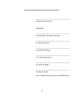 ii
 
WATER OXIDATION WITH RUTHENIUM CATALYSTS 
 
 
Nattawut Kaveevivitchai 
 
APPROVED: 
                                                    
Dr. Randolph P. Thummel, Chairman 
                                                                                            
Dr. Allan J. Jacobson 
                                                       
Dr. David M. Hoffman 
 
Dr. P. Shiv Halasyamani  
 
Dr. James M. Briggs 
 
Dr. Mark A. Smith                                                                
                                                                Dean, College of Natural Sciences and Mathematics 
 
 
 