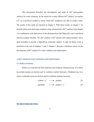 3
 
Water oxidation with ruthenium catalysts: Introduction
This dissertation describes the development and study of RuII
polypyridine
catalysts for water oxidation. In the search for a more efficient RuII
catalyst, we employ
CeIV
as a sacrificial oxidant to screen which RuII
complexes are able to oxidize water.
The results of this study are reported in chapter 2. With these results, in chapter 3 we
describe photo-activated water oxidation using selected active RuII
catalysts from chapter
2 in combination with derivatives of the photosensitizer [RuII
(bpy)3]Cl2 and a sacrificial
electron acceptor Na2S2O8. We also combine a RuII
catalyst and a photosensitizer into a
dyad assembly to provide a light-driven molecular catalyst. A plan for future work is
presented at the end of chapters 2 and 3. Chapter 1 presents a literature survey on the
development of RuII
catalysts for water oxidation and related topics.
 
1. RuII­catalyzed water oxidation and related topics  
1.1 Redox reactions 
Redox is a word derived from reduction and oxidation. Reduction (eq. 5) is where
an oxidant accepts an electron and its oxidation number decreases. Oxidation (eq. 6) is
where a reductant looses an electron and its oxidation numbers increases.
oxidant + e-
product (5)
reductant product + e-
(6)
 
 
 
 