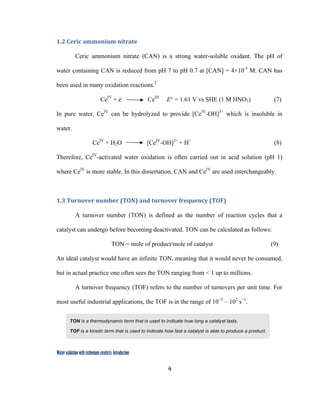 4
 
Water oxidation with ruthenium catalysts: Introduction
1.2 Ceric ammonium nitrate  
Ceric ammonium nitrate (CAN) is a strong water-soluble oxidant. The pH of
water containing CAN is reduced from pH 7 to pH 0.7 at [CAN] = 4×10-5
M. CAN has
been used in many oxidation reactions.2
CeIV
+ e-
CeIII
E° = 1.61 V vs SHE (1 M HNO3) (7)
In pure water, CeIV
can be hydrolyzed to provide [CeIV
-OH]3+
which is insoluble in
water.
CeIV
+ H2O [CeIV
-OH]3+
+ H+
(8)
Therefore, CeIV
-activated water oxidation is often carried out in acid solution (pH 1)
where CeIV
is more stable. In this dissertation, CAN and CeIV
are used interchangeably.
1.3 Turnover number (TON) and turnover frequency (TOF)
A turnover number (TON) is defined as the number of reaction cycles that a
catalyst can undergo before becoming deactivated. TON can be calculated as follows:
TON = mole of product/mole of catalyst (9)
An ideal catalyst would have an infinite TON, meaning that it would never be consumed,
but in actual practice one often sees the TON ranging from < 1 up to millions.
A turnover frequency (TOF) refers to the number of turnovers per unit time. For
most useful industrial applications, the TOF is in the range of 10−2
– 102
s−1
.
TON is a thermodynamic term that is used to indicate how long a catalyst lasts.
TOF is a kinetic term that is used to indicate how fast a catalyst is able to produce a product.
 