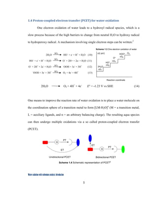 5
 
Water oxidation with ruthenium catalysts: Introduction
1.4 Proton­coupled electron transfer (PCET) for water oxidation 
One electron oxidation of water leads to a hydroxyl radical species, which is a
slow process because of the high barriers to change from neutral H2O to hydroxy radical
to hydroperoxy radical. A mechanism involving single electron steps can be written:3
2H2O HO˙ + e-
+ H+
+ H2O (10)
HO˙ + e-
+ H+
+ H2O O˙ + 2H+ + 2e- + H2O (11)
O˙ + 2H+
+ 2e-
+ H2O ˙OOH + 3e-
+ 3H+
(12)
˙OOH + 3e-
+ 3H+
O2 + 4e-
+ 4H+
(13)
2H2O O2 + 4H+
+ 4e-
E° = -1.23 V vs SHE (14)
One means to improve the reaction rate of water oxidation is to place a water molecule on
the coordination sphere of a transition metal to form [LM-H2O]n
(M = a transition metal,
L = auxiliary ligands, and n = an arbitrary balancing charge). The resulting aqua species
can then undergo multiple oxidations via a so called proton-coupled electron transfer
(PCET).
PT
H
Unidirectional PCET
ET
PT
H
Bidirectional PCET
ET
Scheme 1.4 Schematic representation of PCET4
 
∆G1
∆G2
∆G3
∆G4
∆G1
∆G2
∆G3
∆G4
2H2O
HO*
HOO* O2
O*
Reaction coordinate
∆G (eV)
Scheme 1.3 One electron oxidation of water
 