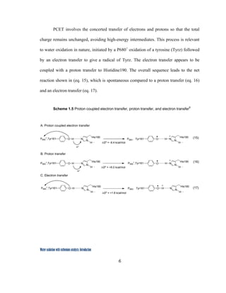 6
 
Water oxidation with ruthenium catalysts: Introduction
PCET involves the concerted transfer of electrons and protons so that the total
charge remains unchanged, avoiding high-energy intermediates. This process is relevant
to water oxidation in nature, initiated by a P680+
oxidation of a tyrosine (Tyrz) followed
by an electron transfer to give a radical of Tyrz. The electron transfer appears to be
coupled with a proton transfer to Histidine190. The overall sequence leads to the net
reaction shown in (eq. 15), which is spontaneous compared to a proton transfer (eq. 16)
and an electron transfer (eq. 17).
Scheme 1.5 Proton coupled electron transfer, proton transfer, and electron transfer6
O H N
N
His190
H
P680
+
,Tyr161 O H N
N
His190
H
P680, Tyr161
O H N
N
His190
H
P680
+
,Tyr161 O H N
N
His190
H
P680
+
,Tyr161
O H N
N
His190
H
P680
+
,Tyr161 O H N
N
His190
H
P680, Tyr161
∆Go
= +6.0 kcal/mol
B. Proton transfer
A. Proton coupled electron transfer
C. Electron transfer
∆Go
= +1.8 kcal/mol
∆Go
= -8.4 kcal/mol
(15)
(16)
(17)
H+
H+
 
 
 
 
 