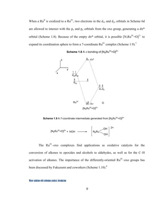 9
 
Water oxidation with ruthenium catalysts: Introduction
When a RuII
is oxidized to a RuIV
, two electrons in the dxz and dyz orbitals in Scheme 6d
are allowed to interect with the px and py orbitals from the oxo group, generating a dπ*
orbital (Scheme 1.8). Because of the empty dπ* orbital, it is possible [N5RuIV
=O]2+
to
expand its coordination sphere to form a 7-coordinate RuIV
complex (Scheme 1.9).7
dxy
dyzdxz
px py
RuIV
Odπ
dπ*
[N5RuIV
=O]2+
Scheme 1.8 A π bonding of [N5RuIV
=O]2+
x
y
z
 
The RuIV
–oxo complexes find applications as oxidative catalysts for the
conversion of alkenes to epoxides and alcohols to aldehydes, as well as for the C–H
activation of alkanes. The importance of the differently-oriented RuIV
–oxo groups has
been discussed by Fukuzumi and coworkers (Scheme 1.10).8
[N5RuIV
=O]2+
HOH N5Ru
OH
OH
+
2+
Scheme 1.9 A 7-coordinate intermediate generated from [N5RuIV
=O]2+
 