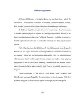 iii
 
Acknowledgements 
 
A Doctor of Philosophy is the highest degree one can obtain from a school. To
achieve this, I am indebted to all teachers of mine from Samakhomsatreethai, Debsirin,
King Mongkut’s Institute of Technology Ladkrabang, Chulalongkorn, and Houston.
At the University of Houston, it is fortunate of mine to write a dissertation on one
of the most important projects of my time. It is also a privilege to work with one of the
highly regarded chemists in the world, Prof. Randy Thummel. I would like to express my
heartfelt appreciation to allow me to work in his laboratory and direct my research to
success.
Profs. Allan Jacobson, David Hoffman, P. Shiv Halasyamani, James Briggs, T.
Randall Lee, and Angela Moeller are acknowledged for their constructive comments on
my research. I wish to take this opportunity to acknowledge Profs. Lee and Halasyamani
who convinced that I could succeed in this program and made a very generous
arrangement for me to work in their laboratory 7 months before the program actually
started. I would also like to acknowledge Dr. Ruifa Zong for his valuable suggestion over
the years.
Postdoctoral fellows, i.e., Drs. Maya El Ojaimi, Raghu Chitta, Lars Kohler, and
Chris Dorsey, are acknowledged for their contribution to this dissertation. With their
expertise, many parts of this dissertation appear easier to get done than anticipated.
 
