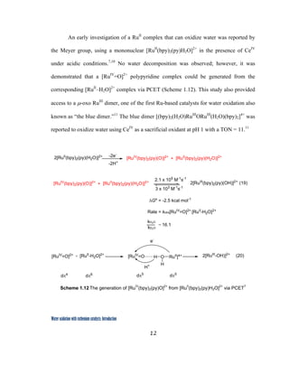 12
 
Water oxidation with ruthenium catalysts: Introduction
An early investigation of a RuII
complex that can oxidize water was reported by
the Meyer group, using a mononuclear [RuII
(bpy)2(py)H2O]2+
in the presence of CeIV
under acidic conditions.7,10
No water decomposition was observed; however, it was
demonstrated that a [RuIV
=O]2+
polypyridine complex could be generated from the
corresponding [RuII
–H2O]2+
complex via PCET (Scheme 1.12). This study also provided
access to a µ-oxo RuIII
dimer, one of the first Ru-based catalysts for water oxidation also
known as “the blue dimer.”11
The blue dimer [(bpy)2(H2O)RuIII
ORuIII
(H2O)(bpy)2]4+
was
reported to oxidize water using CeIV
as a sacrificial oxidant at pH 1 with a TON = 11.11
[RuIV
(bpy)2(py)(O)]2+2[RuII
(bpy)2(py)(H2O)]2+ -2e-
-2H+
[RuII
(bpy)2(py)(H2O)]2+
+
[RuIV
=O]2+ [RuII
-H2O]2+
[RuIV
=O O
H
H RuII
]4+
dπ4
dπ6 dπ5
dπ5
2[RuIII
-OH)]2+
+
e-
H+
(20)
[RuIV
(bpy)2(py)(O)]2+ 2[RuIII
(bpy)2(py)(OH)]2+
[RuII
(bpy)2(py)(H2O)]2+
+
2.1 x 105
M-1
s-1
3 x 103
M-1
s-1
∆Go
= -2.5 kcal mol-1
Rate = kobs[RuIV
=O]2+
[RuII
-H2O]2+
kH2O
16.1
kD2O
=
(19)
 
Scheme 1.12 The generation of [RuIV
(bpy)2(py)O]2+
from [RuII
(bpy)2(py)H2O]2+
via PCET7
 
