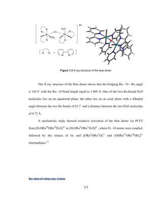13
 
Water oxidation with ruthenium catalysts: Introduction
 
Figure 1.3 X-ray structure of the blue dimer
The X-ray structure of the blue dimer shows that the bridging Ru—O—Ru angle
is 165.4˚ with the Ru—O bond length equal to 1.869 Å. One of the two Ru-bound H2O
molecules lies on an equatorial plane; the other lies on an axial plane with a dihedral
angle between the two Ru bonds of 65.7˚ and a distance between the two H2O molecules
of 4.72 Å.
A mechanistic study showed oxidative activation of the blue dimer via PCET
from [H2ORuIII
ORuIII
H2O]4+
to [H2ORuV
ORuV
H2O]4+
, where O—O atoms were coupled,
followed by the release of O2 and [ORuV
ORuV
O]3+
and [OHRuIV
ORuIII
OH2]4+
intermediates.12
Ru
N
N O
OH2
N
N
Ru
N
N
N
H2O
N
N N
N N =
4+
 