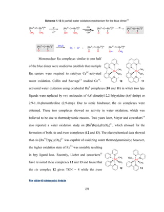 14
 
Water oxidation with ruthenium catalysts: Introduction
Scheme 1.13 A partial water oxidation mechanism for the blue dimer12
-e-
-H+
O RuIII
]4+
[RuIII
OH2OH2
O RuIII
]4+
[RuIV
OH2OH
O RuIV
]3+
[RuV
OO
-2e-
-3H+
-e-
2H2O
O RuIV
]3+
[RuV
OO
O2 H+ O RuIII
]4+
[RuIV
OH2OH
O RuV
]4+
[RuV
O O
O RuV
]4+
[RuV
O O
+ +
Mononuclear Ru complexes similar to one half
of the blue dimer were studied to establish that multiple
Ru centers were required to catalyze CeIV
-activated
water oxidation. Collin and Sauvage13
studied CeIV
-
activated water oxidation using octahedral RuII
complexes (10 and 11) in which two bpy
ligands were replaced by two molecules of 6,6'-dimethyl-2,2'-bipyridine (6,6'-dmbp) or
2,9-1,10-phenanthroline (2,9-dmp). Due to steric hindrance, the cis complexes were
obtained. These two complexes showed no activity in water oxidation, which was
believed to be due to thermodynamic reasons. Two years later, Meyer and coworkers14
also reported a water oxidation study on [RuII
(bpy)2(H2O)2]2+
, which allowed for the
formation of both cis and trans complexes (12 and 13). The electrochemical data showed
that cis-[RuVI
(bpy)2(O)2]2+
was capable of oxidizing water thermodynamically; however,
the higher oxidation state of RuVI
was unstable resulting
in bpy ligand loss. Recently, Llobet and coworkers15
have revisited these complexes 12 and 13 and found that
the cis complex 12 gives TON = 4 while the trans
RuII
OH2
OH2
N
N
N
N
11
RuII
OH2
OH2
N
N
N
N
10
RuII
N
N OH2
OH2
N
N
RuII
N
H2O N
OH2
N
N
12 13
 