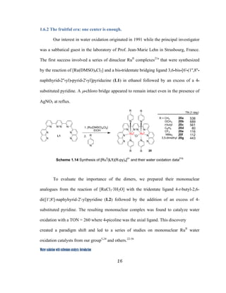 16
 
Water oxidation with ruthenium catalysts: Introduction
1.6.2 The fruitful era: one center is enough.
Our interest in water oxidation originated in 1991 while the principal investigator
was a sabbatical guest in the laboratory of Prof. Jean-Marie Lehn in Strasbourg, France.
The first success involved a series of dinuclear RuII
complexes21a
that were synthesized
by the reaction of [Ru(DMSO)4Cl2] and a bis-tridentate bridging ligand 3,6-bis-[6'-(1'',8''-
naphthyrid-2''-yl)-pyrid-2'-yl]pyridazine (L1) in ethanol followed by an excess of a 4-
substituted pyridine. A µ-chloro bridge appeared to remain intact even in the presence of
AgNO3 at reflux.
N N NN
N
N
N
N
N N NN
N
N
N
N
N N
N N
RuII
Cl
RuII
R R
R R
L1
1. [Ru(DMSO)4Cl2]
EtOH
N
R
R = CH3
OCH3
t-butyl
C6H5
CF3
NMe2
3,5-dimethyl
2.
TN (1 day)
20
538
689
561
80
116
112
443
20a
20b
20c
20d
20e
20f
20g
 
Scheme 1.14 Synthesis of [RuII
(L1)(R-py)4]3+
and their water oxidation data21b
To evaluate the importance of the dimers, we prepared their mononuclear
analogues from the reaction of [RuCl3·3H2O] with the tridentate ligand 4-t-butyl-2,6-
di([1',8']-naphyhyrid-2'-yl)pyridine (L2) followed by the addition of an excess of 4-
substituted pyridine. The resulting mononuclear complex was found to catalyze water
oxidation with a TON = 260 where 4-picoline was the axial ligand. This discovery
created a paradigm shift and led to a series of studies on mononuclear RuII
water
oxidation catalysts from our group5,24
and others.22-36
 