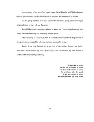 iv
 
Among many of us, two of my batch mates, Ruby Haberdar and Marlon Conato,
deserve special thanks for their friendship over the years. I wish them all of the best.
All the group members over my 5 years in the Thummel group are acknowledged
for contribution to my work and the group.
I would like to express my appreciation to Saeng and Prasert Sananikone and their
family for their hospitality and friendship over the years.
The University of Houston, Robert A. Welch Foundation and U.S. Department of
Energy are acknowledged for allowing me to do research for living.
Lastly, I am very fortunate to be the son of my mother, Jintana, and father,
Weerachai, the brother of my sister, Watchareeya, and a nephew of my aunt, Jarinee. I
am blessed to be raised by my family.
The foolish wait for success.
They may have to reincarnate to succeed.
The clever search everywhere for success.
They are exhausted before they succeed.
The wise work constantly for success.
With proper persistence, they always succeed.
 