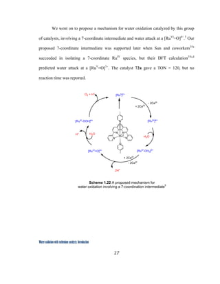 27
 
Water oxidation with ruthenium catalysts: Introduction
We went on to propose a mechanism for water oxidation catalyzed by this group
of catalysts, involving a 7-coordinate intermediate and water attack at a [RuVI
=O]4+
.5
Our
proposed 7-coordinate intermediate was supported later when Sun and coworkers35a
succeeded in isolating a 7-coordinate RuIV
species, but their DFT calculation35c,d
predicted water attack at a [RuV
=O]3+
. The catalyst 72a gave a TON = 120, but no
reaction time was reported.
Scheme 1.22 A proposed mechanism for
water oxidation involving a 7-coordination intermediate5
 
[RuII
]2+
[RuIV
]4+
[RuIV
-OH2]4+
[RuIV
-OOH]4+
N N
NN
N
N
RuII
[RuVI
=O]4+
+ 2CeIV
H2O
- 2CeIII
+ 2CeIV
2H+
O2 + H+
H2OH+
- 2CeIII
 