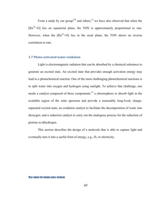 30
 
Water oxidation with ruthenium catalysts: Introduction
From a study by our group21b
and others,23
we have also observed that when the
[RuIV
=O] lies on equatorial plane, the TON is approximately proportional to rate.
However, when the [RuIV
=O] lies in the axial plane, the TON shows an inverse
correlation to rate.
1.7 Photo­activated water oxidation 
Light is electromagnetic radiation that can be absorbed by a chemical substance to
generate an excited state. An excited state that provides enough activation energy may
lead to a photochemical reaction. One of the most challenging photochemical reactions is
to split water into oxygen and hydrogen using sunlight. To achieve that challenge, one
needs a catalyst composed of three components:37
a chromophore to absorb light in the
available region of the solar spectrum and provide a reasonably long-lived, charge-
separated excited state; an oxidation catalyst to facilitate the decomposition of water into
dioxygen; and a reduction catalyst to carry out the analogous process for the reduction of
protons to dihydrogen.
This section describes the design of a molecule that is able to capture light and
eventually turn it into a useful form of energy, e.g., H2 or electricity.
 