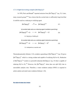 31
 
Water oxidation with ruthenium catalysts: Introduction
1.7.1 A light­harvesting complex [RuII(bpy)3]2+ 
In 1959, Paris and Brandt38
reported emission from [RuII
(bpy)3]2+
(eq. 21). Later,
many research groups39a-d
have shown that the excited state is sufficiently long-lived that
it could be used as a reducing or oxidizing agent.
[RuII
(bpy)3]2+
[RuII
(bpy)3]2+
* (21)
(a) excited state acts as a reducing agent (oxidative quenching)
(b) excited state acts as a oxidizing agent (reductive quenching)
[RuII
(bpy)3]2+
* + Q [RuIII
(bpy)3]3+
+ Q-
Q = Na2S2O8 or Co(NH3)5Cl
[RuII
(bpy)3]2+
* + Q [RuI
(bpy)3]+
+ Q+
Q = triethylamine or ascorbic acid
(22)
(23)
hν
 
 
Thermodynamically (Scheme 1.23), oxidative quenching of [RuII
(bpy)3]2+
* (eq. 22) gives
[RuIII
(bpy)3]3+
which is a strong oxidant and capable of oxidizing H2O to O2. Reduction
of [RuII
(bpy)3]2+
* results in a powerful reductant [RuI
(bpy)3]+
(eq. 23) that is capable of
reducing H2O to H2.39a
However, the [RuIII
(bpy)3]3+
alone does not split H2O, due to
unavailable catalytic sites. Therefore, a water oxidation catalyst (WOC) is required to
achieve photo-activated water oxidation (Scheme 1.24).
 