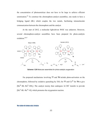 35
 
Water oxidation with ruthenium catalysts: Introduction
the concentration of photosensitizer does not have to be large to achieve efficient
sensitization.45
To construct the chromophore-catalyst assemblies, one needs to have a
bridging ligand (BL) which couples the two metals, facilitating intramolecular
communication between the chromophore and the catalyst.
At the start of 2012, a molecular light-driven WOC was unknown. However,
several chromophore-catalyst assemblies have been prepared for photo-catalytic
oxidation.46,47
N N
N N
N
N
N
N
N
N
N
RuII
RuII
OH2
N N
NN
N N
NRuII
OH2
NN
N
N RuIIHOOC
HOOC
R1
S
R2 R1
S
R2
O
+ + 2 H+
H2O
OH O
+ H2
hυ hυ
CoIII
TiO2
Meyer (1999) Hamelin (2012)
77 78
 
Scheme 1.26 Molecular assemblies for photo-catalytic oxygenation
The proposed mechanisms involving 77 and 78 include photo-activation on the
chromophore, followed by oxidative quenching by TiO2 for 77 and CoIII
for 78 to give
[RuIII
–BL–RuII
–OH2]. The catalyst moiety then undergoes 2e-
/2H+
transfer to provide
[RuII
–BL–RuIV
=O], which promotes the oxygenation reaction.
 
 
 
 
 