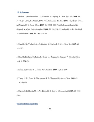 36
 
Water oxidation with ruthenium catalysts: Introduction
1.8 References 
1. (a) Sun, L.; Hammarström, L.; Akermark, B.; Styring, S. Chem. Soc. Rev. 2001, 30,
36–49. (b) Lewis, N.; Nocera, D. G. Proc. Natl. Acad. Sci. USA 2006, 103, 15729–15735.
(c) Nocera, D. G. Inorg. Chem. 2009, 48, 10001–10017. (d) Kalyanasundarum, K.;
Gräetzel, M. Curr. Opin. Biotechnol. 2010, 21, 298–310. (e) McDaniel, N. D.; Bernhard,
S. Dalton Trans. 2010, 39, 10021–10030.
2. Maulide, N.; Vanherck, J. -C.; Gautier, A.; Markó, I. E. Acc. Chem. Res. 2007, 40,
381–392.
 
3. Dau, H.; Limberg, C.; Reier, T.; Risch, M.; Roggan, S.; Strasser, P. ChemCatChem
2010, 2, 724–761.
4. Reece, S.; Nocera, D. G. Annu. Rev. Biochem. 2009, 78, 673–699.
5. Tseng, H.W.; Zong, R.; Muckerman, J. T.; Thummel, R. Inorg. Chem. 2008, 47,
11763–11773.
6. Meyer, T. J.; Huynh, M. H. V.; Thorp, H. H. Angew. Chem., Int. Ed. 2007, 46, 5248–
5304.
 