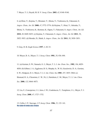 37
 
Water oxidation with ruthenium catalysts: Introduction
7. Meyer, T. J.; Huynh, M. H. V. Inorg. Chem. 2003, 42, 8140–8160.
8. (a) Hirai, Y.; Kojima, T.; Mizutani, Y.; Shiota, Y.; Yoshizawa, K.; Fukuzumi, S.
Angew. Chem., Int. Ed. 2008, 47, 5772–5776. (b) Kojima, T.; Hirai, Y.; Ishizuka, T.;
Shiota, Y.; Yoshizawa, K.; Ikemura, K.; Ogura, T.; Fukuzumi, S. Angew. Chem., Int. Ed.
2010, 49, 8449–8453. (c) Kojima, T.; Fukuzumi, S. Angew. Chem., Int. Ed. 2011, 50,
3852–3853. (d) Shroder, D.; Shaik, S. Angew. Chem., Int. Ed. 2011, 50, 3850–3851.
9. Gray, H. B. Eng& Science 1997, 3, 28–33.
10. Moyer, B. A.; Meyer, T. J. Inorg. Chem. 1981, 20, 436–444.
11. (a) Gersten, S. W.; Samuels, G. J.; Meyer, T. J. J. Am. Chem. Soc., 1982, 104, 4029–
4030. (b) Gilbert, J. A.; Eggleston, D. S.; Murphy Jr., W. R.; Geselowitz, D. A.; Gersten,
S. W.; Hodgson, D. J.; Meyer, T. J. J. Am. Chem. Soc.1985, 107, 3855–3864. (c)
Binstead, R. A.; Chronister, C. W.; Ni, J.; Hartshorn, C. M.; Meyer, T. J. J. Am. Chem.
Soc. 2000, 122, 8464–8473.
12. Liu, F.; Concepcion, J. J.; Jurss, J. W.; Cardolaccia, T.; Templeton, J. L.; Meyer, T. J.
Inorg. Chem. 2008, 47, 1727–1752.
13. Collin, J. P.; Sauvage, J. P. Inorg. Chem. 1986, 25, 135–141.
 
