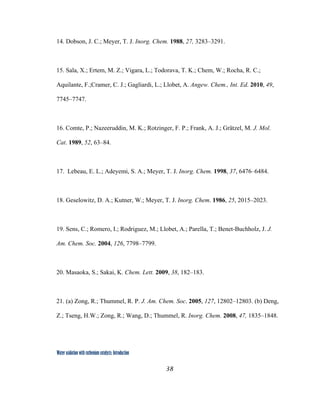 38
 
Water oxidation with ruthenium catalysts: Introduction
14. Dobson, J. C.; Meyer, T. J. Inorg. Chem. 1988, 27, 3283–3291.
15. Sala, X.; Ertem, M. Z.; Vigara, L.; Todorava, T. K.; Chem, W.; Rocha, R. C.;
Aquilante, F.;Cramer, C. J.; Gagliardi, L.; Llobet, A. Angew. Chem., Int. Ed. 2010, 49,
7745–7747.
16. Comte, P.; Nazeeruddin, M. K.; Rotzinger, F. P.; Frank, A. J.; Grätzel, M. J. Mol.
Cat. 1989, 52, 63–84.
17. Lebeau, E. L.; Adeyemi, S. A.; Meyer, T. J. Inorg. Chem. 1998, 37, 6476–6484.
18. Geselowitz, D. A.; Kutner, W.; Meyer, T. J. Inorg. Chem. 1986, 25, 2015–2023.
19. Sens, C.; Romero, I.; Rodriguez, M.; Llobet, A.; Parella, T.; Benet-Buchholz, J. J.
Am. Chem. Soc. 2004, 126, 7798–7799.
20. Masaoka, S.; Sakai, K. Chem. Lett. 2009, 38, 182–183.
21. (a) Zong, R.; Thummel, R. P. J. Am. Chem. Soc. 2005, 127, 12802–12803. (b) Deng,
Z.; Tseng, H.W.; Zong, R.; Wang, D.; Thummel, R. Inorg. Chem. 2008, 47, 1835–1848.
 