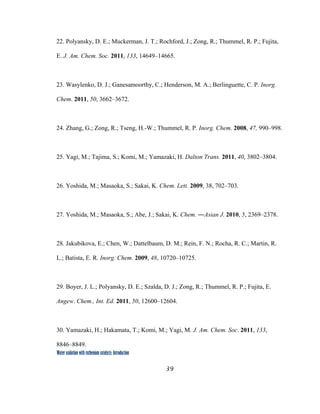 39
 
Water oxidation with ruthenium catalysts: Introduction
22. Polyansky, D. E.; Muckerman, J. T.; Rochford, J.; Zong, R.; Thummel, R. P.; Fujita,
E. J. Am. Chem. Soc. 2011, 133, 14649–14665.
23. Wasylenko, D. J.; Ganesamoorthy, C.; Henderson, M. A.; Berlinguette, C. P. Inorg.
Chem. 2011, 50, 3662–3672.
24. Zhang, G.; Zong, R.; Tseng, H.-W.; Thummel, R. P. Inorg. Chem. 2008, 47, 990–998.
25. Yagi, M.; Tajima, S.; Komi, M.; Yamazaki, H. Dalton Trans. 2011, 40, 3802–3804.
26. Yoshida, M.; Masaoka, S.; Sakai, K. Chem. Lett. 2009, 38, 702–703.
27. Yoshida, M.; Masaoka, S.; Abe, J.; Sakai, K. Chem. ―Asian J. 2010, 5, 2369–2378.
28. Jakubikova, E.; Chen, W.; Dattelbaum, D. M.; Rein, F. N.; Rocha, R. C.; Martin, R.
L.; Batista, E. R. Inorg. Chem. 2009, 48, 10720–10725.
29. Boyer, J. L.; Polyansky, D. E.; Szalda, D. J.; Zong, R.; Thummel, R. P.; Fujita, E.
Angew. Chem., Int. Ed. 2011, 50, 12600–12604.
30. Yamazaki, H.; Hakamata, T.; Komi, M.; Yagi, M. J. Am. Chem. Soc. 2011, 133,
8846–8849.
 