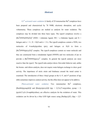 vi
 
Abstract 
 
CeIV
-activated water oxidation A family of 29 mononuclear RuII
complexes have
been prepared and characterized by 1
H NMR, electronic absorption, and cyclic
voltammetry. These complexes are studied as catalysts for water oxidation. The
complexes may be divided into three basic types. The type-1 complexes involve a
[RuII
(NNN)(NN)(X)]n
(NNN = tridentate ligand, NN = a bidentate ligand, and X =
halogen and n = 1+; X = H2O and n = 2+). The type-2 complexes contain a NNN, two
molecules of 4-methylpyridine (pic), and halogen or H2O to form a
[RuII
(NNN)(pic)2(X)]n
complex. The type-3 complexes contain no water molecule and
thus are constructed from a tetradentate ligand (NNNN) and two molecules of pic to
provide a [RuII
(NNNN)(pic)2]2+
complex. In general the type-2 catalysts are more
reactive than the type-1. The type-2 iodo-catalyst shows first-order behavior and, unlike
the bromo- and chloro-catalysts, does not require water-halogen exchange to show good
activity. The importance of steric strain and hindrance around the metal center is
examined. The introduction of three t-butyl groups at the 4, 4′, and 4″ positions of tpy
(ttbt) sometimes improves catalyst activity, but the effect does not appear to be additive.
Photo-activated water oxidation Two mononuclear RuII
complexes,
[Ru(ttbt)(pynap)(I)]I and [Ru(tpy)(pic)2(I)]I (tpy = 2,2';6,2''-terpyridine; pynap = 2-
(pyrid-2'-yl)-1,8-naphthyridine), are effective catalysts for the oxidation of water. This
oxidation can be driven by a blue LED light source using [Ru(bpy)3]Cl2 (bpy = 2,2'-
 