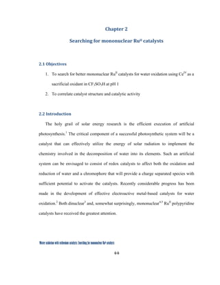 44
 
Water oxidation with ruthenium catalysts: Searching for mononuclear RuII catalysts 
Chapter 2 
Searching for mononuclear RuII catalysts 
 
2.1 Objectives 
1. To search for better mononuclear RuII
catalysts for water oxidation using CeIV
as a
sacrificial oxidant in CF3SO3H at pH 1
2. To correlate catalyst structure and catalytic activity
2.2 Introduction 
The holy grail of solar energy research is the efficient execution of artificial
photosynthesis.1
The critical component of a successful photosynthetic system will be a
catalyst that can effectively utilize the energy of solar radiation to implement the
chemistry involved in the decomposition of water into its elements. Such an artificial
system can be envisaged to consist of redox catalysts to affect both the oxidation and
reduction of water and a chromophore that will provide a charge separated species with
sufficient potential to activate the catalysts. Recently considerable progress has been
made in the development of effective electroactive metal-based catalysts for water
oxidation.2
Both dinuclear3
and, somewhat surprisingly, mononuclear4,5
RuII
polypyridine
catalysts have received the greatest attention.
 
 
 