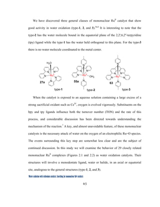 45
 
Water oxidation with ruthenium catalysts: Searching for mononuclear RuII catalysts 
We have discovered three general classes of mononuclear RuII
catalyst that show
good activity in water oxidation (type-1, 2, and 3).4a,6
It is interesting to note that the
type-2 has the water molecule bound in the equatorial plane of the 2,2';6,2''-terpyridine
(tpy) ligand while the type-1 has the water held orthogonal to this plane. For the type-3
there is no water molecule coordinated to the metal center.
N
N
N
N
N
OH2
N
N
N
N
N
RuII
H2O
RuII N
N
N
N
N
RuII
N
27a 55a
63
type-1 type-2 type-3
When the catalyst is exposed to an aqueous solution containing a large excess of a
strong sacrificial oxidant such as CeIV
, oxygen is evolved vigorously. Substituents on the
bpy and tpy ligands influence both the turnover number (TON) and the rate of this
process, and considerable discussion has been directed towards understanding the
mechanism of the reaction.7
A key, and almost unavoidable feature, of these mononuclear
catalysts is the necessary attack of water on the oxygen of an electrophilic Ru=O species.
The events surrounding this key step are somewhat less clear and are the subject of
continued discussion. In this study we will examine the behavior of 29 closely related
mononuclear RuII
complexes (Figures 2.1 and 2.2) as water oxidation catalysts. Their
structures will involve a monodentate ligand, water or halide, in an axial or equatorial
site, analogous to the general structures (type-1, 2, and 3).
 
