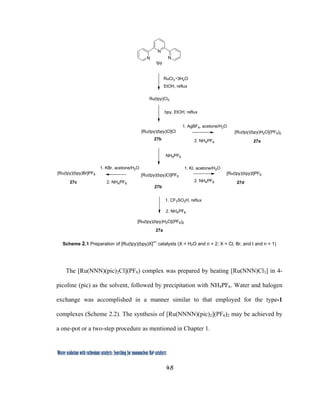 48
 
Water oxidation with ruthenium catalysts: Searching for mononuclear RuII catalysts 
N
N N
RuCl3 3H2O
EtOH, reflux
tpy
Ru(tpy)Cl3
bpy, EtOH, reflux
[Ru(tpy)(bpy)Cl]Cl
1. AgBF4, acetone/H2O
1. KI, acetone/H2O
27b
27d27c
2. NH4PF6
[Ru(tpy)(bpy)Cl]PF6
NH4PF6
27b
2. NH4PF6
1. CF3SO3H, reflux
[Ru(tpy)(bpy)H2O](PF6)2
[Ru(tpy)(bpy)I]PF6[Ru(tpy)(bpy)Br]PF6
27a
[Ru(tpy)(bpy)H2O](PF6)2
27a
2. NH4PF62. NH4PF6
1. KBr, acetone/H2O
 
Scheme 2.1 Preparation of [Ru(tpy)(bpy)X]
n+
catalysts (X = H2O and n = 2; X = Cl, Br, and I and n = 1)
The [Ru(NNN)(pic)2Cl](PF6) complex was prepared by heating [Ru(NNN)Cl3] in 4-
picoline (pic) as the solvent, followed by precipitation with NH4PF6. Water and halogen
exchange was accomplished in a manner similar to that employed for the type-1
complexes (Scheme 2.2). The synthesis of [Ru(NNNN)(pic)2](PF6)2 may be achieved by
a one-pot or a two-step procedure as mentioned in Chapter 1.
 