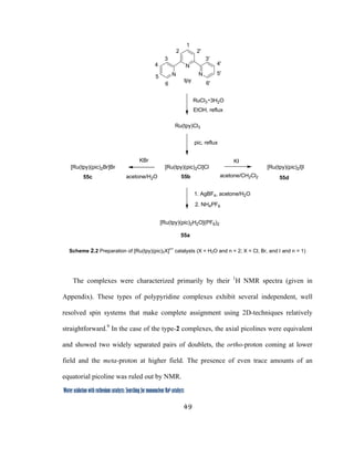49
 
Water oxidation with ruthenium catalysts: Searching for mononuclear RuII catalysts 
N
N N
RuCl3 3H2O
EtOH, reflux
tpy
Ru(tpy)Cl3
pic, reflux
[Ru(tpy)(pic)2Cl]Cl
[Ru(tpy)(pic)2H2O](PF6)2
1. AgBF4, acetone/H2O
KBr KI
acetone/H2O acetone/CH2Cl2
[Ru(tpy)(pic)2I]I[Ru(tpy)(pic)2Br]Br
55b
55a
55d55c
6
5
4
3
2
1
6'
5'
4'
3'
2'
2. NH4PF6
Scheme 2.2 Preparation of [Ru(tpy)(pic)2X]
n+
catalysts (X = H2O and n = 2; X = Cl, Br, and I and n = 1)
The complexes were characterized primarily by their 1
H NMR spectra (given in
Appendix). These types of polypyridine complexes exhibit several independent, well
resolved spin systems that make complete assignment using 2D-techniques relatively
straightforward.9
In the case of the type-2 complexes, the axial picolines were equivalent
and showed two widely separated pairs of doublets, the ortho-proton coming at lower
field and the meta-proton at higher field. The presence of even trace amounts of an
equatorial picoline was ruled out by NMR.
 