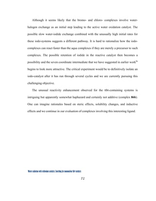 72
 
Water oxidation with ruthenium catalysts: Searching for mononuclear RuII catalysts 
Although it seems likely that the bromo- and chloro- complexes involve water-
halogen exchange as an initial step leading to the active water oxidation catalyst. The
possible slow water-iodide exchange combined with the unusually high initial rates for
these iodo-systems suggests a different pathway. It is hard to rationalize how the iodo-
complexes can react faster than the aqua complexes if they are merely a precursor to such
complexes. The possible retention of iodide in the reactive catalyst then becomes a
possibility and the seven coordinate intermediate that we have suggested in earlier work4a
begins to look more attractive. The critical experiment would be to definitively isolate an
iodo-catalyst after it has run through several cycles and we are currently pursuing this
challenging objective.
The unusual reactivity enhancement observed for the ttbt-containing systems is
intriguing but apparently somewhat haphazard and certainly not additive (complex 86b).
One can imagine rationales based on steric effects, solubility changes, and inductive
effects and we continue in our evaluation of complexes involving this interesting ligand.
 
 