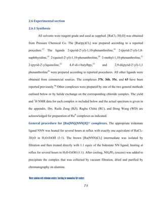 73
 
Water oxidation with ruthenium catalysts: Searching for mononuclear RuII catalysts 
2.6 Experimental section 
2.6.1 Synthesis 
All solvents were reagent grade and used as supplied. [RuCl3·3H2O] was obtained
from Pressure Chemical Co. The [Ru(tpy)Cl3] was prepared according to a reported
procedure.17
The ligands 2-(pyrid-2'-yl)-1,10-phenanthroline,18
2-(pyrid-2'-yl)-1,8-
naphthyridine,19
2-(quinol-2'-yl)-1,10-phenanthroline,20
2-methyl-1,10-phenanthroline,21
2-(pyrid-2'-yl)quinoline,22
4,4'-di-t-butylbpy,23
and 2,9-di(pyrid-2′-yl)-1,1
phenanthroline26
were prepared according to reported procedures. All other ligands were
obtained from commercial sources. The complexes 37b, 36b, 55e, and 63 have been
reported previously.4a
Other complexes were prepared by one of the two general methods
outlined below or by halide exchange on the corresponding chloride complex. The yield
and 1
H NMR data for each complex is included below and the actual spectrum is given in
the appendix. Drs. Ruifa Zong (RZ), Raghu Chitta (RC), and Dong Wang (WD) are
acknowledged for preparation of RuII
complexes as indicated. 
General  procedure  for  [Ru(NN)(NNN)X]n+  complexes. The appropriate tridentate
ligand NNN was heated for several hours at reflux with exactly one equivalent of RuCl3-
3H2O in H2O-EtOH (1:1). The brown [Ru(NNN)Cl3] intermediate was isolated by
filtration and then treated directly with 1.1 equiv of the bidentate NN ligand, heating at
reflux for several hours in H2O-EtOH (1:1). After cooling, NH4PF6 (excess) was added to
precipitate the complex that was collected by vacuum filtration, dried and purified by
chromatography on alumina.
 