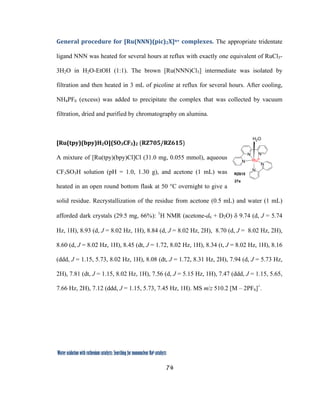 74
 
Water oxidation with ruthenium catalysts: Searching for mononuclear RuII catalysts 
General procedure for [Ru(NNN)(pic)2X]n+ complexes. The appropriate tridentate
ligand NNN was heated for several hours at reflux with exactly one equivalent of RuCl3-
3H2O in H2O-EtOH (1:1). The brown [Ru(NNN)Cl3] intermediate was isolated by
filtration and then heated in 3 mL of picoline at reflux for several hours. After cooling,
NH4PF6 (excess) was added to precipitate the complex that was collected by vacuum
filtration, dried and purified by chromatography on alumina.
[Ru(tpy)(bpy)H2O](SO3CF3)2 (RZ705/RZ615) 
A mixture of [Ru(tpy)(bpy)Cl]Cl (31.0 mg, 0.055 mmol), aqueous
CF3SO3H solution (pH = 1.0, 1.30 g), and acetone (1 mL) was
heated in an open round bottom flask at 50 °C overnight to give a
solid residue. Recrystallization of the residue from acetone (0.5 mL) and water (1 mL)
afforded dark crystals (29.5 mg, 66%): 1
H NMR (acetone-d6 + D2O) δ 9.74 (d, J = 5.74
Hz, 1H), 8.93 (d, J = 8.02 Hz, 1H), 8.84 (d, J = 8.02 Hz, 2H), 8.70 (d, J = 8.02 Hz, 2H),
8.60 (d, J = 8.02 Hz, 1H), 8.45 (dt, J = 1.72, 8.02 Hz, 1H), 8.34 (t, J = 8.02 Hz, 1H), 8.16
(ddd, J = 1.15, 5.73, 8.02 Hz, 1H), 8.08 (dt, J = 1.72, 8.31 Hz, 2H), 7.94 (d, J = 5.73 Hz,
2H), 7.81 (dt, J = 1.15, 8.02 Hz, 1H), 7.56 (d, J = 5.15 Hz, 1H), 7.47 (ddd, J = 1.15, 5.65,
7.66 Hz, 2H), 7.12 (ddd, J = 1.15, 5.73, 7.45 Hz, 1H). MS m/z 510.2 [M – 2PF6]+
. 
 
N
N
N
N
N
RuII
H2O
RZ615
27a
 