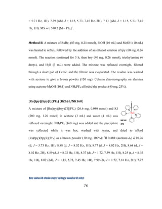 76
 
Water oxidation with ruthenium catalysts: Searching for mononuclear RuII catalysts 
= 5.73 Hz, 1H), 7.39 (ddd, J = 1.15, 5.73, 7.45 Hz, 2H), 7.13 (ddd, J = 1.15, 5.73, 7.45
Hz, 1H). MS m/z 570.2 [M – PF6]+
.
Method B. A mixture of RuBr3 (83 mg, 0.24 mmol), EtOH (10 mL) and MeOH (10 mL)
was heated to reflux, followed by the addition of an ethanol solution of tpy (60 mg, 0.26
mmol). The reaction continued for 3 h, then bpy (40 mg, 0.26 mmol), triethylamine (6
drops), and H2O (3 mL) were added. The mixture was refluxed overnight, filtered
through a short pad of Celite, and the filtrate was evaporated. The residue was washed
with acetone to give a brown powder (150 mg). Column chromatography on alumina
using acetone-MeOH (10:1) and NH4PF6 afforded the product (40 mg, 23%).
[Ru(tpy)(bpy)I](PF6) (RZ626/NK160)  
A mixture of [Ru(tpy)(bpy)Cl](PF6) (26.6 mg, 0.040 mmol) and KI
(200 mg, 1.20 mmol) in acetone (3 mL) and water (4 mL) was
refluxed overnight. NH4PF6 (160 mg) was added and the precipitate
was collected while it was hot, washed with water, and dried to afford
[Ru(tpy)(bpy)I](PF6) as a brown powder (30 mg, 100%): 1
H NMR (acetone-d6) δ 10.76
(d, J = 5.73 Hz, 1H), 8.88 (d, J = 8.02 Hz, 1H), 8.77 (d, J = 8.02 Hz, 2H), 8.64 (d, J =
8.02 Hz, 2H), 8.59 (d, J = 8.02 Hz, 1H), 8.37 (dt, J = 1.72, 7.59 Hz, 1H), 8.25 (t, J = 8.02
Hz, 1H), 8.02 (ddd, J = 1.15, 5.73, 7.45 Hz, 1H), 7.99 (dt, J = 1.72, 7.16 Hz, 2H), 7.97
N
N
N
N
N
RuII
I
NK160
27d
 