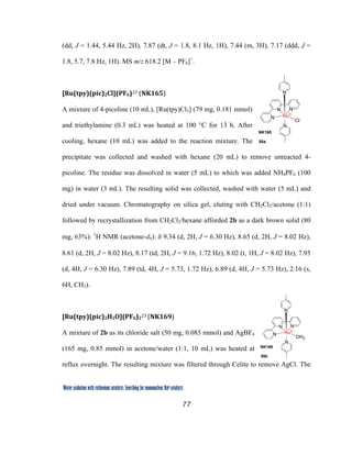 77
 
Water oxidation with ruthenium catalysts: Searching for mononuclear RuII catalysts 
(dd, J = 1.44, 5.44 Hz, 2H), 7.87 (dt, J = 1.8, 8.1 Hz, 1H), 7.44 (m, 3H), 7.17 (ddd, J =
1.8, 5.7, 7.8 Hz, 1H). MS m/z 618.2 [M – PF6]+
.
[Ru(tpy)(pic)2Cl](PF6)23 (NK165)  
A mixture of 4-picoline (10 mL), [Ru(tpy)Cl3] (79 mg, 0.181 mmol)
and triethylamine (0.3 mL) was heated at 100 °C for 13 h. After
cooling, hexane (10 mL) was added to the reaction mixture. The
precipitate was collected and washed with hexane (20 mL) to remove unreacted 4-
picoline. The residue was dissolved in water (5 mL) to which was added NH4PF6 (100
mg) in water (3 mL). The resulting solid was collected, washed with water (5 mL) and
dried under vacuum. Chromatography on silica gel, eluting with CH2Cl2/acetone (1:1)
followed by recrystallization from CH2Cl2/hexane afforded 2b as a dark brown solid (80
mg, 63%): 1
H NMR (acetone-d6): δ 9.34 (d, 2H, J = 6.30 Hz), 8.65 (d, 2H, J = 8.02 Hz),
8.61 (d, 2H, J = 8.02 Hz), 8.17 (td, 2H, J = 9.16, 1.72 Hz), 8.02 (t, 1H, J = 8.02 Hz), 7.95
(d, 4H, J = 6.30 Hz), 7.89 (td, 4H, J = 5.73, 1.72 Hz), 6.89 (d, 4H, J = 5.73 Hz), 2.16 (s,
6H, CH3).
[Ru(tpy)(pic)2H2O](PF6)2
23 (NK169)  
A mixture of 2b as its chloride salt (50 mg, 0.085 mmol) and AgBF4
(165 mg, 0.85 mmol) in acetone/water (1:1, 10 mL) was heated at
reflux overnight. The resulting mixture was filtered through Celite to remove AgCl. The
N
N
N
N
N
RuII
Cl
55a
NK165
N
N
N
N
N
RuII
OH2
55b
NK169
 