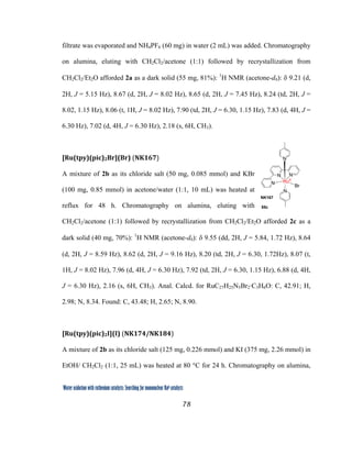 78
 
Water oxidation with ruthenium catalysts: Searching for mononuclear RuII catalysts 
filtrate was evaporated and NH4PF6 (60 mg) in water (2 mL) was added. Chromatography
on alumina, eluting with CH2Cl2/acetone (1:1) followed by recrystallization from
CH2Cl2/Et2O afforded 2a as a dark solid (55 mg, 81%): 1
H NMR (acetone-d6): δ 9.21 (d,
2H, J = 5.15 Hz), 8.67 (d, 2H, J = 8.02 Hz), 8.65 (d, 2H, J = 7.45 Hz), 8.24 (td, 2H, J =
8.02, 1.15 Hz), 8.06 (t, 1H, J = 8.02 Hz), 7.90 (td, 2H, J = 6.30, 1.15 Hz), 7.83 (d, 4H, J =
6.30 Hz), 7.02 (d, 4H, J = 6.30 Hz), 2.18 (s, 6H, CH3).
[Ru(tpy)(pic)2Br](Br) (NK167)  
A mixture of 2b as its chloride salt (50 mg, 0.085 mmol) and KBr
(100 mg, 0.85 mmol) in acetone/water (1:1, 10 mL) was heated at
reflux for 48 h. Chromatography on alumina, eluting with
CH2Cl2/acetone (1:1) followed by recrystallization from CH2Cl2/Et2O afforded 2c as a
dark solid (40 mg, 70%): 1
H NMR (acetone-d6): δ 9.55 (dd, 2H, J = 5.84, 1.72 Hz), 8.64
(d, 2H, J = 8.59 Hz), 8.62 (d, 2H, J = 9.16 Hz), 8.20 (td, 2H, J = 6.30, 1.72Hz), 8.07 (t,
1H, J = 8.02 Hz), 7.96 (d, 4H, J = 6.30 Hz), 7.92 (td, 2H, J = 6.30, 1.15 Hz), 6.88 (d, 4H,
J = 6.30 Hz), 2.16 (s, 6H, CH3). Anal. Calcd. for RuC27H25N5Br2·C3H6O: C, 42.91; H,
2.98; N, 8.34. Found: C, 43.48; H, 2.65; N, 8.90.
[Ru(tpy)(pic)2I](I) (NK174/NK184)  
A mixture of 2b as its chloride salt (125 mg, 0.226 mmol) and KI (375 mg, 2.26 mmol) in
EtOH/ CH2Cl2 (1:1, 25 mL) was heated at 80 °C for 24 h. Chromatography on alumina,
N
N
N
N
N
RuII
Br
55c
NK167
 