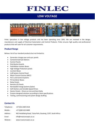 Finlec specialises in low voltage products and has been operating since 1991. We are involved in the design,
manufacture and supply of Electrical Automation and Control Products. Finlec ensures high quality and professional
products that will cater for all customer requirements.
Product Range
Below a list of our standard products but not limited to:
 Generator change over and sync panels
 Containerized Sub Stations
 Control Panels
 Distribution boards
 Field Motor Isolator Boxes
 High Voltage Protection panels
 Junction Boxes
 LUB System Control Panel
 Motor Control Centres (MCC)
 PLC’s and Control Systems
 PV Combiner Boxes
 Relay Panels
 Remote I/O Panels
 Renewable Energy Systems (Solar)
 Soft Starters and Variable Speed Drives
 Starter Panels – Direct on Line and Start Delta
 Custom-designed solutions according to client specifications
 Testing, commissioning and system design drafting
Contact Us
Telephone : +27 (0)11 869 2518
Mobile : +27 (0)82 635 0689
Address : 442 Heidelberg Road, Tulisa Park, Gauteng, 2197, South Africa
Email : info@maxiconcepts.co.za
Website : www.maxiconcepts.co.za
LOW VOLTAGE
 