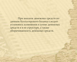 При анализе денежных средств по
данным бухгалтерского баланса следует
установить изменения в сумме денежных
средств и в ее структуре, а также
оборачиваемость денежных средств.
 