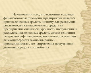 На основании того, что основным условием
финансового благополучия предприятия является
приток денежных средств, поэтому для раскрытия
реального движения денежных средств на
предприятии, оценки синхронности поступления и
расходования денежных средств, увязки величины
полученного финансового результата с состоянием
денежных средств важно выделить и
проанализировать все направления поступления
денежных средств и их выбытия.
 