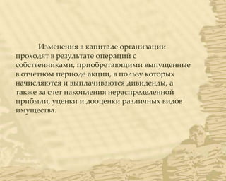Изменения в капитале организации
проходят в результате операций с
собственниками, приобретающими выпущенные
в отчетном периоде акции, в пользу которых
начисляются и выплачиваются дивиденды, а
также за счет накопления нераспределенной
прибыли, уценки и дооценки различных видов
имущества.
 