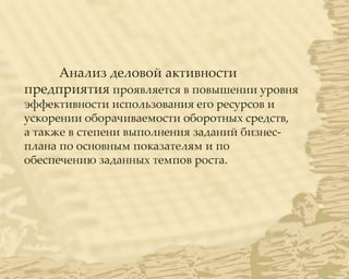 Анализ деловой активности
предприятия проявляется в повышении уровня
эффективности использования его ресурсов и
ускорении оборачиваемости оборотных средств,
а также в степени выполнения заданий бизнес-
плана по основным показателям и по
обеспечению заданных темпов роста.
 