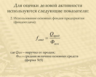 Для оценки деловой активности
используются следующие показатели:
 2. Использование основных фондов предприятия
    (фондоотдача):


                          Qпрод
                 f отд
                          Фосн
 где Qпрод – выручка от продаж;
     Фосн – средняя величина основных средств
            (форма №5)
 