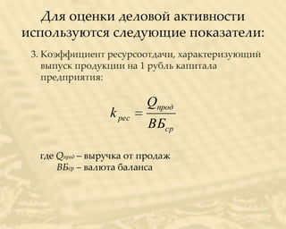 Для оценки деловой активности
используются следующие показатели:
 3. Коэффициент ресурсоотдачи, характеризующий
    выпуск продукции на 1 рубль капитала
    предприятия:

                         Qпрод
                 k рес
                         ВБср

  где Qпрод – выручка от продаж
      ВБср – валюта баланса
 