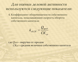 Для оценки деловой активности
используются следующие показатели:
 4. Коэффициент оборачиваемости собственного
    капитала, показывающий скорость оборота
    собственного капитала:

                           Qпрод
                 k об.СК
                           СК ср

 где Qпрод – выручка от продаж
     СКср – средняя величина собственного капитала
 