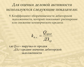 Для оценки деловой активности
используются следующие показатели:
 9. Коэффициент оборачиваемости дебиторской
    задолженности, который показывает расширение
    или снижение коммерческого кредита:


                            Qпрод
                 k д. з .
                            ДЗср
 где Qпрод – выручка от продаж
     ДЗср – среднее значение дебиторской
             задолженности
 