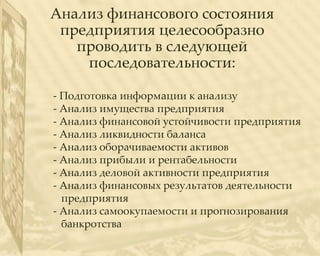 Анализ финансового состояния
 предприятия целесообразно
   проводить в следующей
    последовательности:

- Подготовка информации к анализу
- Анализ имущества предприятия
- Анализ финансовой устойчивости предприятия
- Анализ ликвидности баланса
- Анализ оборачиваемости активов
- Анализ прибыли и рентабельности
- Анализ деловой активности предприятия
- Анализ финансовых результатов деятельности
  предприятия
- Анализ самоокупаемости и прогнозирования
  банкротства
 