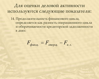 Для оценки деловой активности
используются следующие показатели:
 14. Продолжительность финансового цикла,
     определяется как разность операционного цикла
     и оборачиваемости кредиторской задолженности
     в днях:


          Fфин.ц .   Fопер.ц .   Fк . з.
 