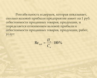 Рентабельность издержек, которая показывает,
сколько валовой прибыли предприятие имеет на 1 руб.
себестоимости проданных товаров, продукции, и
определяется отношением валовой прибыли к
себестоимости проданных товаров, продукции, работ,
услуг:
                          Пв
                 Re изд      100 %
                          Сп
 